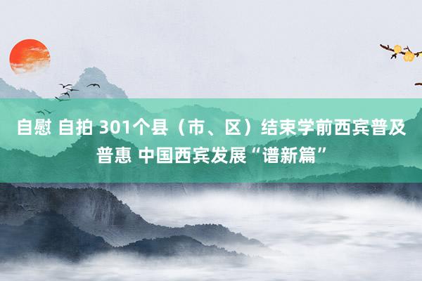 自慰 自拍 301个县（市、区）结束学前西宾普及普惠 中国西宾发展“谱新篇”