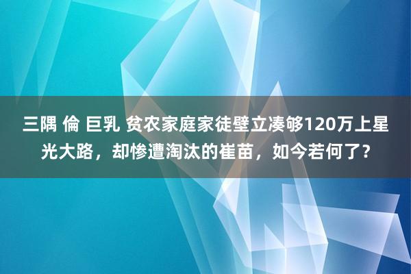 三隅 倫 巨乳 贫农家庭家徒壁立凑够120万上星光大路，却惨遭淘汰的崔苗，如今若何了？