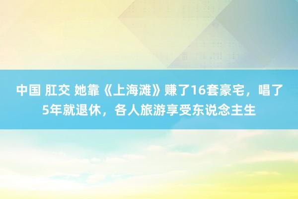 中国 肛交 她靠《上海滩》赚了16套豪宅，唱了5年就退休，各人旅游享受东说念主生