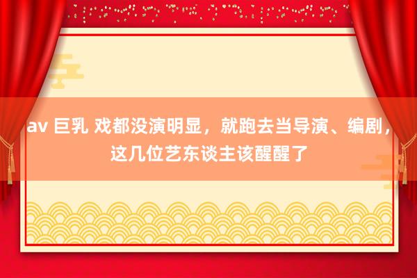 av 巨乳 戏都没演明显，就跑去当导演、编剧，这几位艺东谈主该醒醒了
