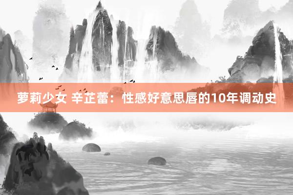 萝莉少女 辛芷蕾：性感好意思唇的10年调动史