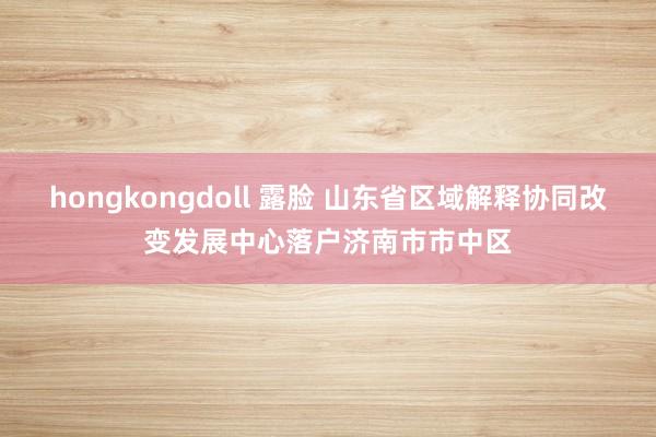 hongkongdoll 露脸 山东省区域解释协同改变发展中心落户济南市市中区