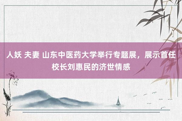 人妖 夫妻 山东中医药大学举行专题展，展示首任校长刘惠民的济世情感