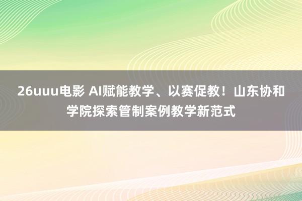 26uuu电影 AI赋能教学、以赛促教！山东协和学院探索管制案例教学新范式