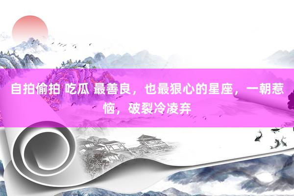 自拍偷拍 吃瓜 最善良，也最狠心的星座，一朝惹恼，破裂冷凌弃
