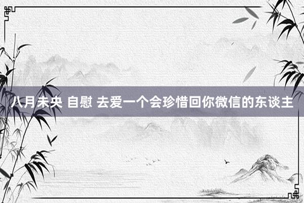 八月未央 自慰 去爱一个会珍惜回你微信的东谈主