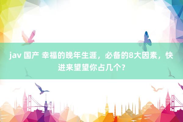 jav 国产 幸福的晚年生涯，必备的8大因素，快进来望望你占几个？