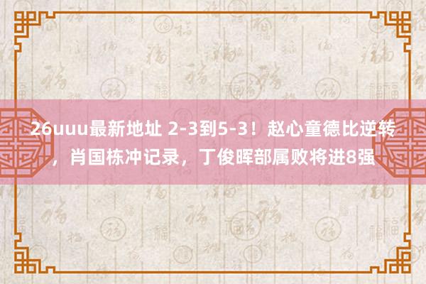 26uuu最新地址 2-3到5-3！赵心童德比逆转，肖国栋冲记录，丁俊晖部属败将进8强