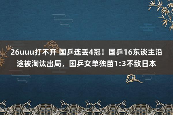 26uuu打不开 国乒连丢4冠！国乒16东谈主沿途被淘汰出局，国乒女单独苗1:3不敌日本