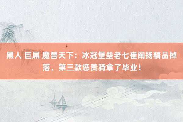 黑人 巨屌 魔兽天下：冰冠堡垒老七崔阐扬精品掉落，第三款惩责骑拿了毕业！