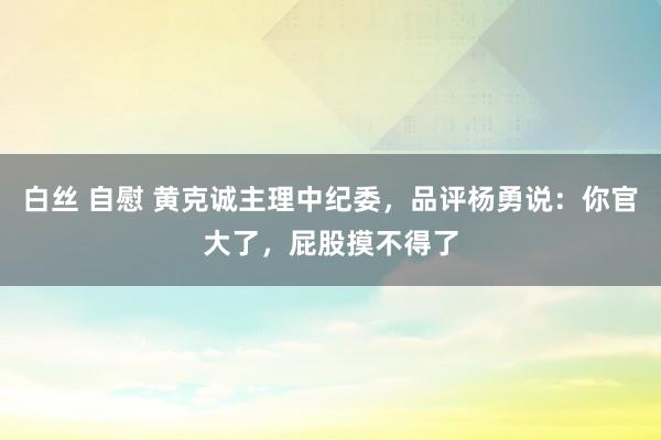 白丝 自慰 黄克诚主理中纪委，品评杨勇说：你官大了，屁股摸不得了