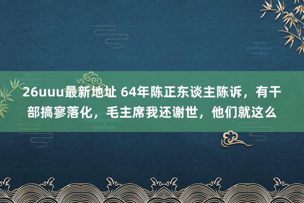 26uuu最新地址 64年陈正东谈主陈诉，有干部搞寥落化，毛主席我还谢世，他们就这么