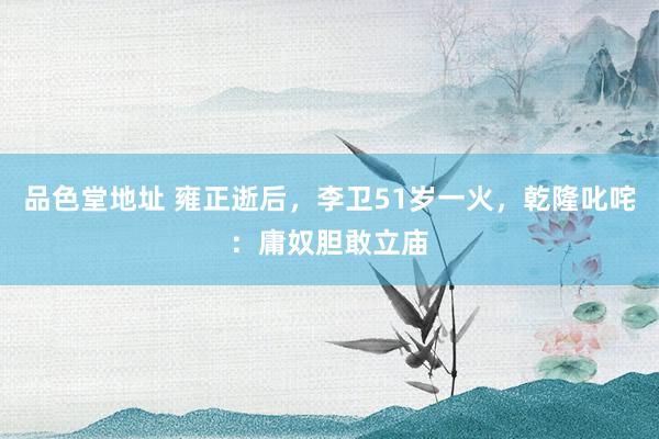 品色堂地址 雍正逝后，李卫51岁一火，乾隆叱咤：庸奴胆敢立庙