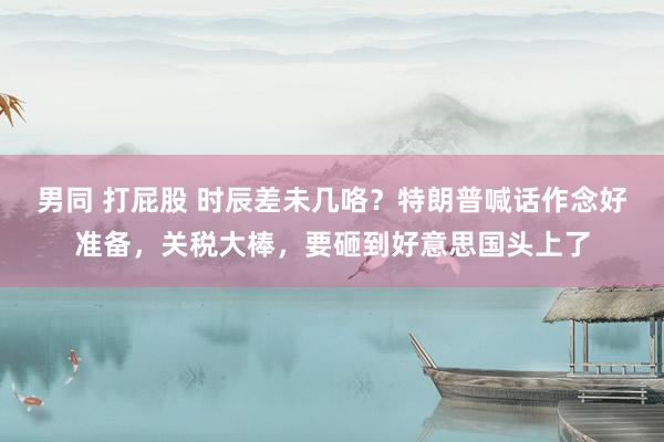 男同 打屁股 时辰差未几咯？特朗普喊话作念好准备，关税大棒，要砸到好意思国头上了