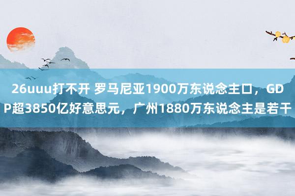 26uuu打不开 罗马尼亚1900万东说念主口，GDP超3850亿好意思元，广州1880万东说念主是若干