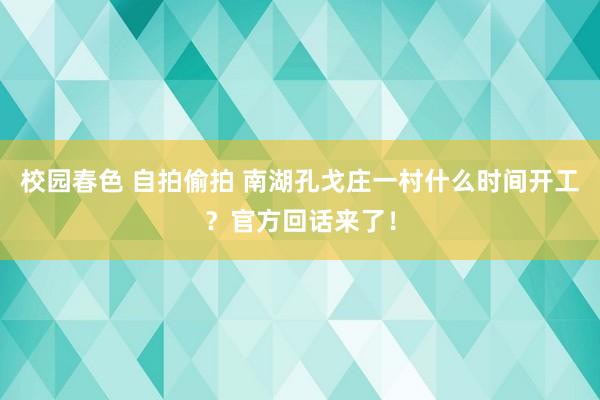校园春色 自拍偷拍 南湖孔戈庄一村什么时间开工？官方回话来了！