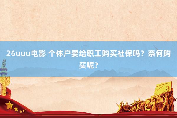 26uuu电影 个体户要给职工购买社保吗？奈何购买呢？