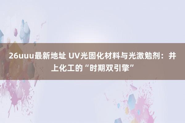 26uuu最新地址 UV光固化材料与光激勉剂：井上化工的“时期双引擎”