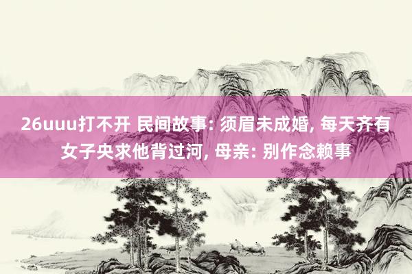 26uuu打不开 民间故事: 须眉未成婚， 每天齐有女子央求他背过河， 母亲: 别作念赖事