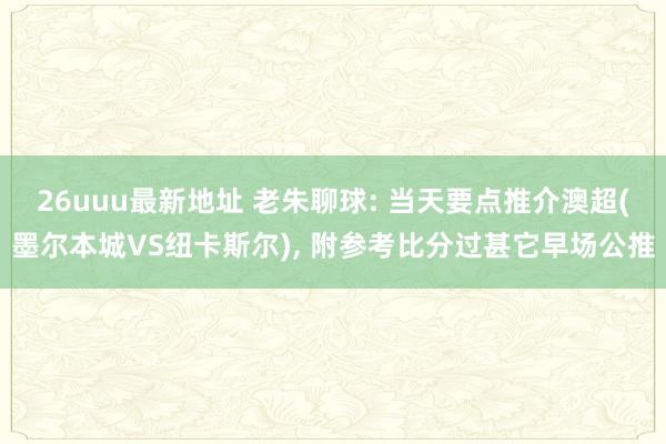 26uuu最新地址 老朱聊球: 当天要点推介澳超(墨尔本城VS纽卡斯尔)， 附参考比分过甚它早场公推