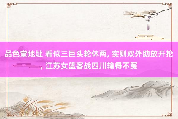品色堂地址 看似三巨头轮休两， 实则双外助放开抡， 江苏女篮客战四川输得不冤