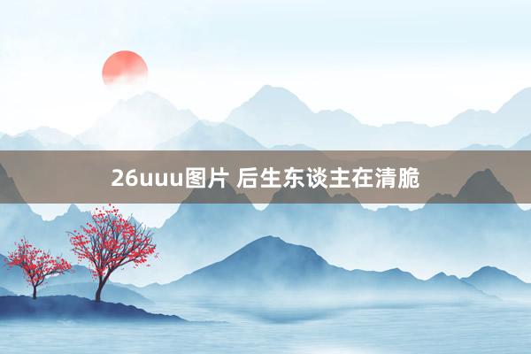 26uuu图片 后生东谈主在清脆