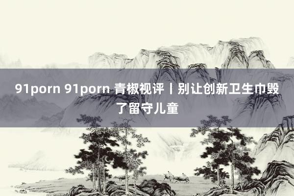 91porn 91porn 青椒视评丨别让创新卫生巾毁了留守儿童