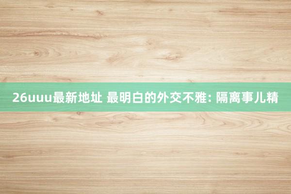 26uuu最新地址 最明白的外交不雅: 隔离事儿精