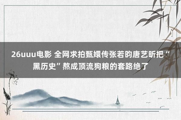 26uuu电影 全网求拍甄嬛传张若昀唐艺昕把“黑历史”熬成顶流狗粮的套路绝了