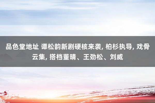 品色堂地址 谭松韵新剧硬核来袭， 柏杉执导， 戏骨云集， 搭档董晴、王劲松、刘威