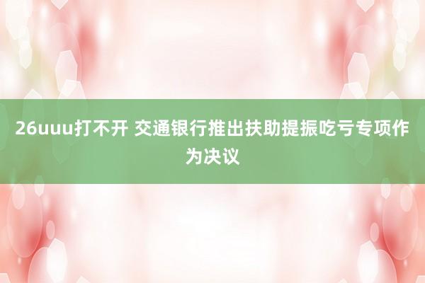 26uuu打不开 交通银行推出扶助提振吃亏专项作为决议