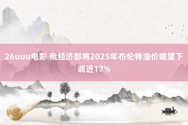 26uuu电影 俄经济部将2025年布伦特油价瞻望下调近17%