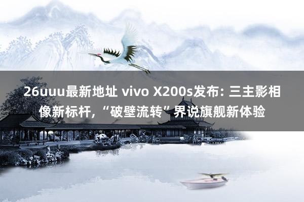 26uuu最新地址 vivo X200s发布: 三主影相像新标杆， “破壁流转”界说旗舰新体验