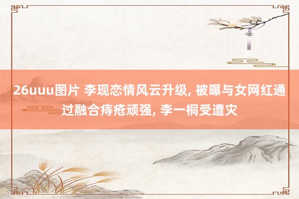 26uuu图片 李现恋情风云升级， 被曝与女网红通过融合痔疮顽强， 李一桐受遭灾