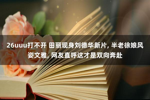 26uuu打不开 田丽现身刘德华新片， 半老徐娘风姿文雅， 网友直呼这才是双向奔赴