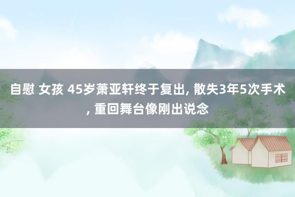 自慰 女孩 45岁萧亚轩终于复出， 散失3年5次手术， 重回舞台像刚出说念