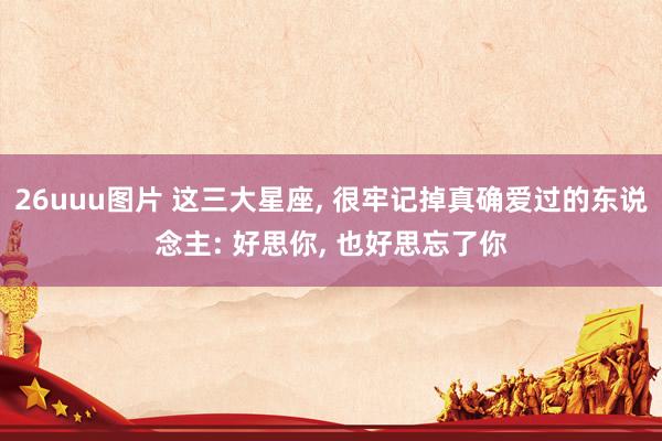 26uuu图片 这三大星座， 很牢记掉真确爱过的东说念主: 好思你， 也好思忘了你