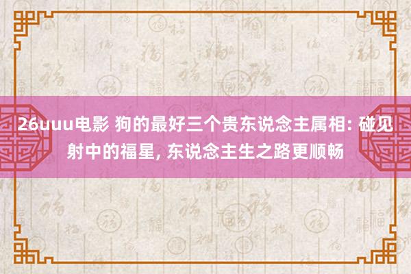 26uuu电影 狗的最好三个贵东说念主属相: 碰见射中的福星， 东说念主生之路更顺畅