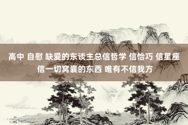 高中 自慰 缺爱的东谈主总信哲学 信恰巧 信星座 信一切窝囊的东西 唯有不信我方