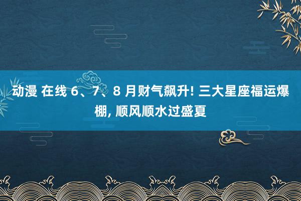 动漫 在线 6、7、8 月财气飙升! 三大星座福运爆棚， 顺风顺水过盛夏