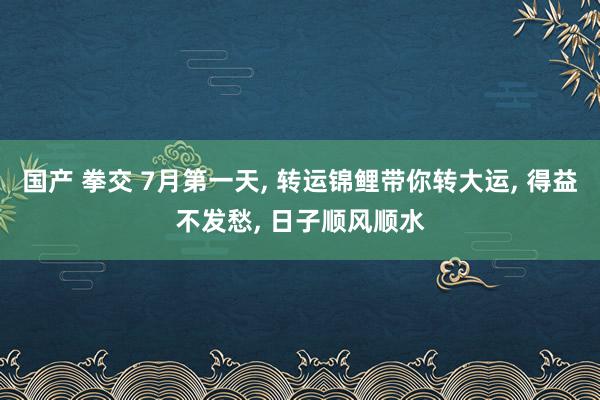 国产 拳交 7月第一天， 转运锦鲤带你转大运， 得益不发愁， 日子顺风顺水