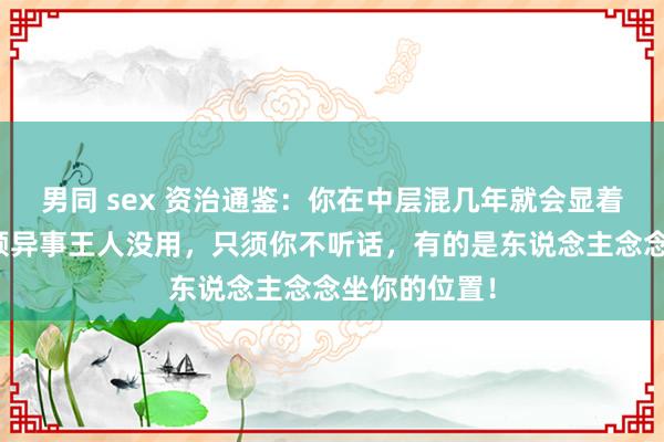 男同 sex 资治通鉴：你在中层混几年就会显着，有期间、颖异事王人没用，只须你不听话，有的是东说念主念念坐你的位置！
