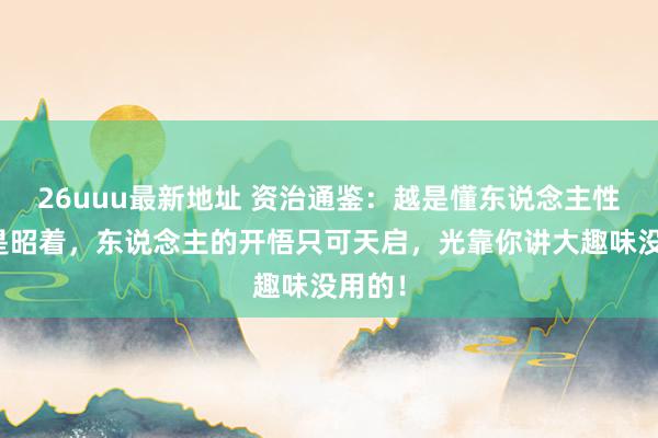 26uuu最新地址 资治通鉴：越是懂东说念主性，越是昭着，东说念主的开悟只可天启，光靠你讲大趣味没用的！