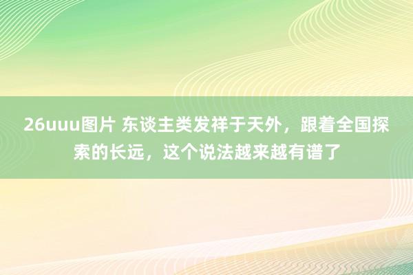 26uuu图片 东谈主类发祥于天外，跟着全国探索的长远，这个说法越来越有谱了
