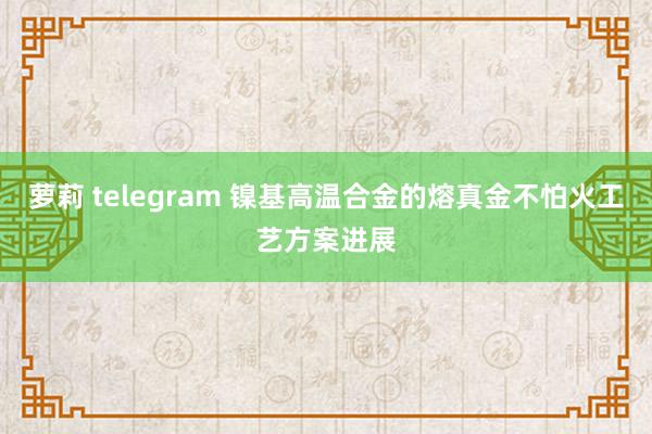 萝莉 telegram 镍基高温合金的熔真金不怕火工艺方案进展