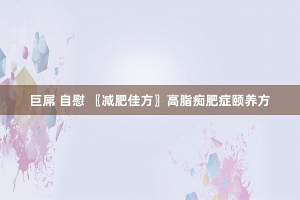 巨屌 自慰 〖减肥佳方〗高脂痴肥症颐养方