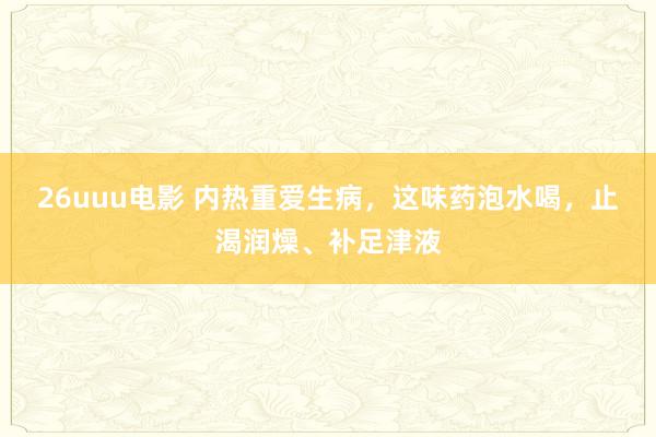 26uuu电影 内热重爱生病，这味药泡水喝，止渴润燥、补足津液