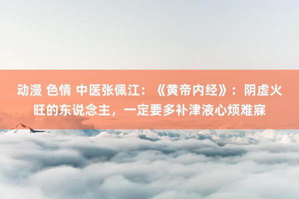 动漫 色情 中医张佩江：《黄帝内经》：阴虚火旺的东说念主，一定要多补津液心烦难寐