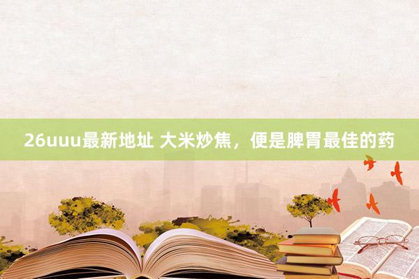 26uuu最新地址 大米炒焦，便是脾胃最佳的药