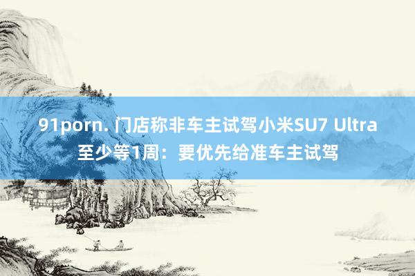 91porn. 门店称非车主试驾小米SU7 Ultra至少等1周：要优先给准车主试驾